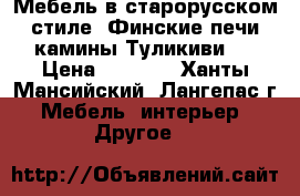 Мебель в старорусском стиле, Финские печи камины Туликиви.  › Цена ­ 1 000 - Ханты-Мансийский, Лангепас г. Мебель, интерьер » Другое   